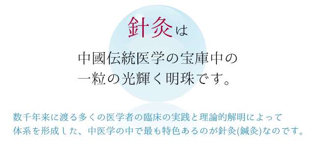 針灸は中國伝統医学の宝庫中の一粒の光輝く明珠です。数千年来に渡る多くの医学者の臨床の実践と理論的解明によって体系を形成した、中医学の中で最も特色あるのが針灸(鍼灸)なのです。